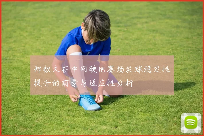 郑钦文在中网硬地赛场发球稳定性提升的前景与适应性分析