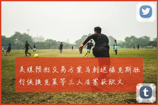 美媒预测交易方案马刺送福克斯独行侠换克莱等三人活塞获欧文