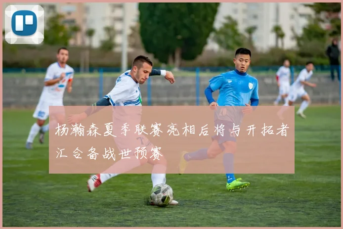 杨瀚森夏季联赛亮相后将与开拓者汇合备战世预赛