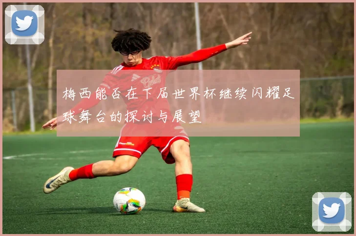梅西能否在下届世界杯继续闪耀足球舞台的探讨与展望