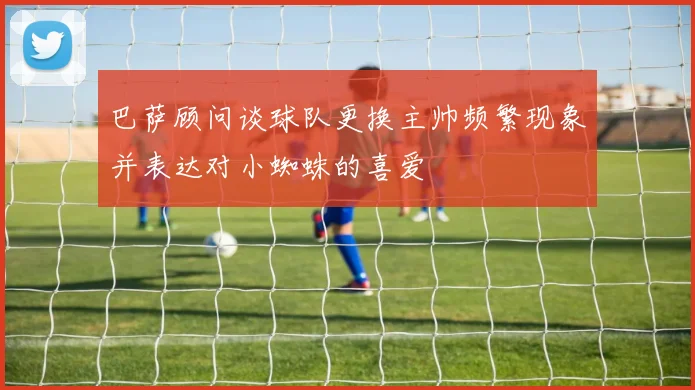 巴萨顾问谈球队更换主帅频繁现象并表达对小蜘蛛的喜爱