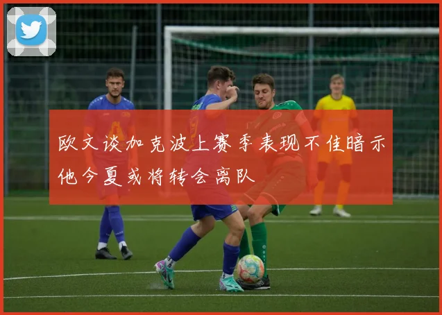 欧文谈加克波上赛季表现不佳暗示他今夏或将转会离队