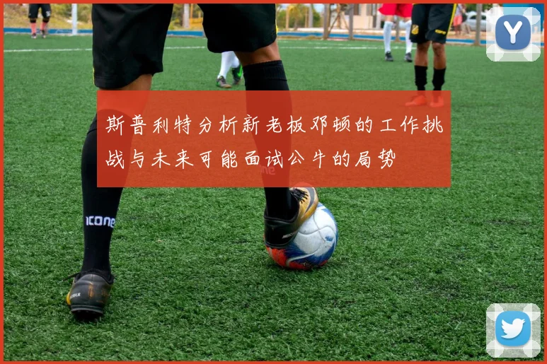 斯普利特分析新老板邓顿的工作挑战与未来可能面试公牛的局势