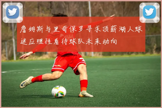 詹姆斯与里奇保罗寻求顶薪湖人球迷应理性看待球队未来动向