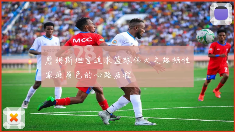 詹姆斯坦言追求篮球伟大之路牺牲家庭角色的心路历程