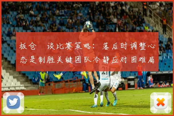 板仓滉谈比赛策略：落后时调整心态是制胜关键团队冷静应对困难局面