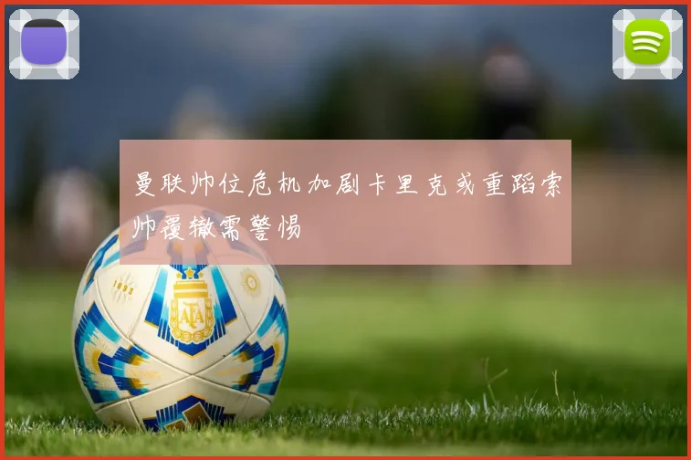 曼联帅位危机加剧卡里克或重蹈索帅覆辙需警惕