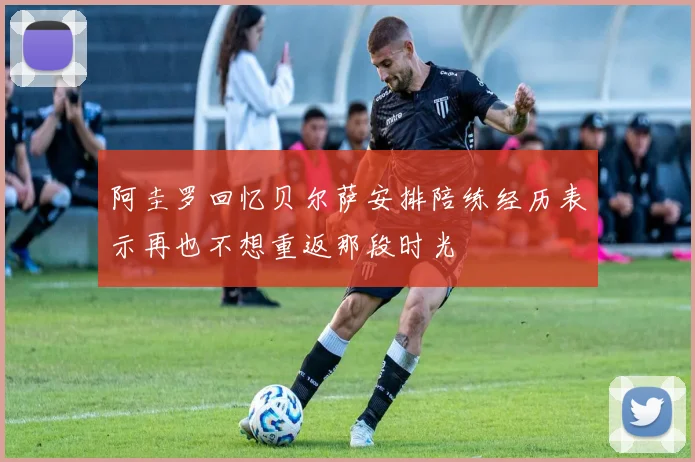 阿圭罗回忆贝尔萨安排陪练经历表示再也不想重返那段时光