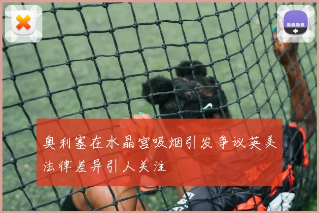奥利塞在水晶宫吸烟引发争议英美法律差异引人关注