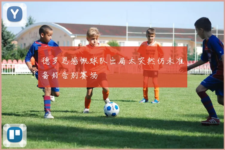 德罗恩感慨球队出局太突然仍未准备好告别赛场