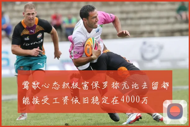 莺歌心态积极富保罗称无论去留都能接受工资依旧稳定在4000万