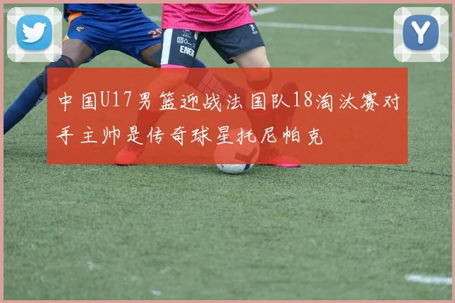 中国U17男篮迎战法国队18淘汰赛对手主帅是传奇球星托尼帕克