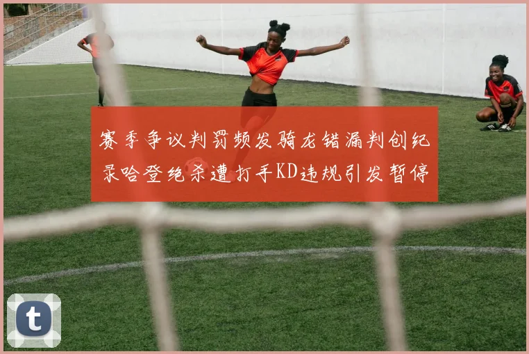 赛季争议判罚频发骑龙错漏判创纪录哈登绝杀遭打手KD违规引发暂停风波