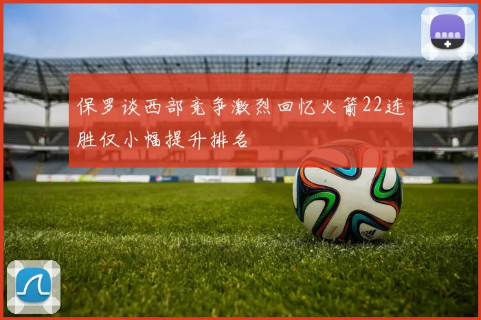 保罗谈西部竞争激烈回忆火箭22连胜仅小幅提升排名