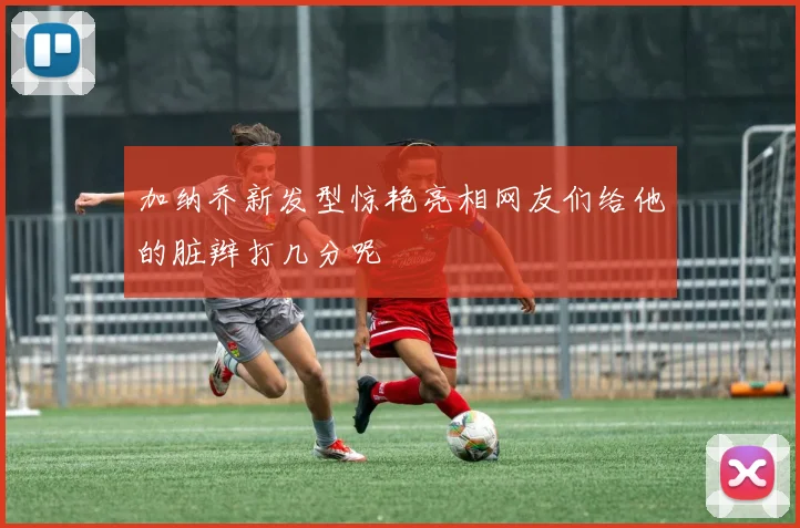 加纳乔新发型惊艳亮相网友们给他的脏辫打几分呢