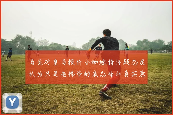 马竞对皇马报价小蜘蛛持怀疑态度认为只是老佛爷的表态而非真实意图