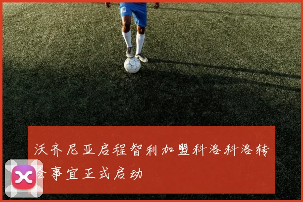 沃齐尼亚启程智利加盟科洛科洛转会事宜正式启动