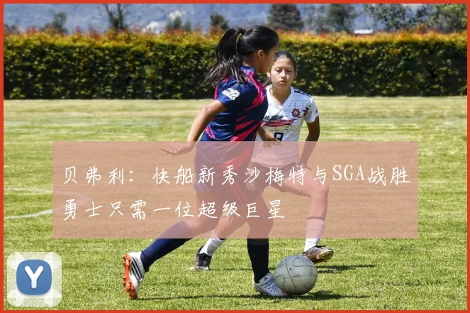 贝弗利：快船新秀沙梅特与SGA战胜勇士只需一位超级巨星