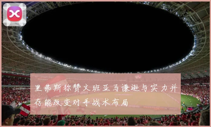 里弗斯称赞文班亚马谦逊与实力并存能改变对手战术布局