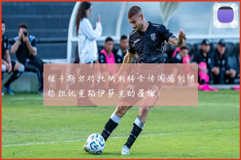 纽卡斯尔对托纳利转会传闻感到愤怒担忧重蹈伊萨克的覆辙