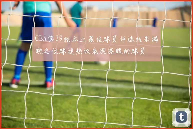 CBA第39轮本土最佳球员评选结果揭晓各位球迷热议表现亮眼的球员