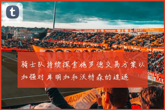 骑士队持续探索施罗德交易方案以加强对库明加和沃特森的追逐